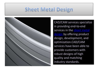 CAD/CAM services specialize
in providing end-to-end
services in the sheet metal
design by offering product
design, development, and
optimization.CAD/CAM
services have been able to
provide customers with
robust designs of high
quality and matching
industry standards.
 