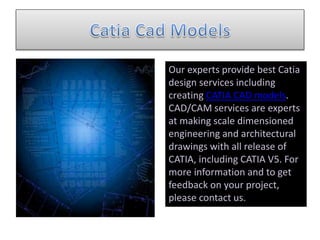 Our experts provide best Catia
design services including
creating CATIA CAD models.
CAD/CAM services are experts
at making scale dimensioned
engineering and architectural
drawings with all release of
CATIA, including CATIA V5. For
more information and to get
feedback on your project,
please contact us.
 