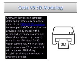 CAD/CAM services can compose,
detail and annotate any number of
views of the CATIA V5 3D modeling.
For example, CAD/CAM services can
provide a live 3D model with a
prescribed series of annotated and
dimensioned views to a contract
manufacturer 2D layout for 3D
design capabilities, which enables
users to work in a 3D environment
with advanced 2D drafting
capabilities during the conceptual
phase of a project.
 