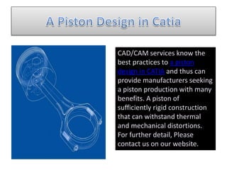 CAD/CAM services know the
best practices to a piston
design in CATIA and thus can
provide manufacturers seeking
a piston production with many
benefits. A piston of
sufficiently rigid construction
that can withstand thermal
and mechanical distortions.
For further detail, Please
contact us on our website.
 
