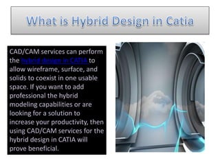 CAD/CAM services can perform
the hybrid design in CATIA to
allow wireframe, surface, and
solids to coexist in one usable
space. If you want to add
professional the hybrid
modeling capabilities or are
looking for a solution to
increase your productivity, then
using CAD/CAM services for the
hybrid design in CATIA will
prove beneficial.
 