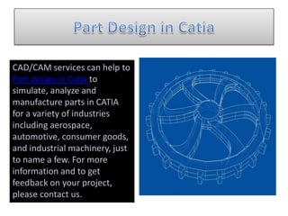 CAD/CAM services can help to
Part design in Catia to
simulate, analyze and
manufacture parts in CATIA
for a variety of industries
including aerospace,
automotive, consumer goods,
and industrial machinery, just
to name a few. For more
information and to get
feedback on your project,
please contact us.
 