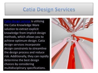 Catia design service is utilizing
the Catia Knowledge Ware
solution to extract explicit
knowledge from implicit design
methods, which allows you to
achieve optimum design. Catia
design services incorporate
design constraints to streamline
the design process and reduce
risk. Additionally, they can rapidly
determine the best design
choices by considering
multidisciplinary specifications.
 