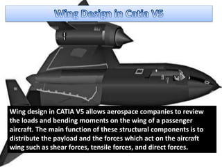 Wing design in CATIA V5 allows aerospace companies to review
the loads and bending moments on the wing of a passenger
aircraft. The main function of these structural components is to
distribute the payload and the forces which act on the aircraft
wing such as shear forces, tensile forces, and direct forces.
 