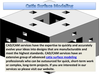 CAD/CAM services have the expertise to quickly and accurately
evolve your ideas into designs that are manufacturable and
meet the highest standards. CAD/CAM services have an
extensive group of advanced catia surface modeling
professionals who can be outsourced for quick, short-term work
or complex, long-term projects. If you are interested in our
services so please visit our website.
 