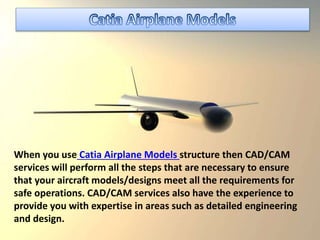 When you use Catia Airplane Models structure then CAD/CAM
services will perform all the steps that are necessary to ensure
that your aircraft models/designs meet all the requirements for
safe operations. CAD/CAM services also have the experience to
provide you with expertise in areas such as detailed engineering
and design.
 