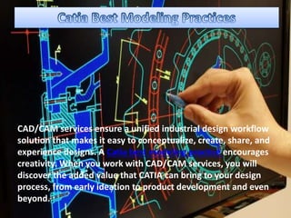 CAD/CAM services ensure a unified industrial design workflow
solution that makes it easy to conceptualize, create, share, and
experience designs. A Catia best modeling practice encourages
creativity. When you work with CAD/CAM services, you will
discover the added value that CATIA can bring to your design
process, from early ideation to product development and even
beyond.
 