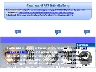 CAD/CAM services use the most powerful and versatile CAD
and 3d modeling tools to provide you with a modeling
approach that fits your design challenge and gets innovative
products to market faster. CAD/CAM services are committed
to meeting your deadlines and offering an affordable
modeling service. For further detail click on our website.
 