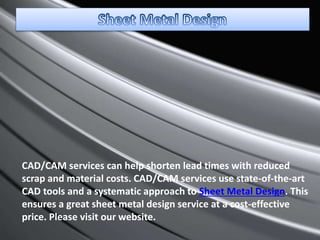CAD/CAM services can help shorten lead times with reduced
scrap and material costs. CAD/CAM services use state-of-the-art
CAD tools and a systematic approach to Sheet Metal Design. This
ensures a great sheet metal design service at a cost-effective
price. Please visit our website.
 
