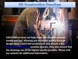 CAD/CAM services can help make this iteration process
simple and fast, allowing you to iterate quickly through
design ideas. CAD/CAM services not only ensure a fast 3D
construction drawings creation process, they also ensure that
the drawings are of the highest quality possible. Please visit
our website for additional information.
 