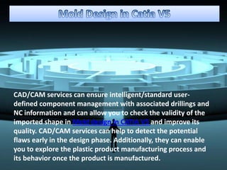CAD/CAM services can ensure intelligent/standard user-
defined component management with associated drillings and
NC information and can allow you to check the validity of the
imported shape in Mold design in CATIA V5 and improve its
quality. CAD/CAM services can help to detect the potential
flaws early in the design phase. Additionally, they can enable
you to explore the plastic product manufacturing process and
its behavior once the product is manufactured.
 