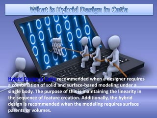 Hybrid Design in Catia recommended when a designer requires
a combination of solid and surface-based modeling under a
single body. The purpose of this is maintaining the linearity in
the sequence of feature creation. Additionally, the hybrid
design is recommended when the modeling requires surface
parents or volumes.
 