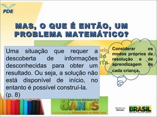 MAS, OO QQUUEE ÉÉ EENNTTÃÃOO,, UUMM 
PPRROOBBLLEEMMAA MMAATTEEMMÁÁTTIICCOO?? 
Uma situação que requer a 
descoberta de informações 
desconhecidas para obter um 
resultado. Ou seja, a solução não 
está disponível de início, no 
entanto é possível construí-la. 
(p. 8) 
Considerar os 
modos próprios de 
resolução e de 
aprendizagem de 
cada criança. 
 
