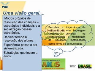 Uma visão geral.... 
Modos próprios de 
resolução das crianças – 
estratégias individuais e a 
socialização dessas 
estratégias. 
Dedicar tempo à 
resolução dos alunos. 
Experiência passa a ser 
sistematizada. 
Estratégias que levam a 
erros. 
Perceber a importância da 
utilização de uma linguagem 
simbólica universal na 
representação e modelagem 
de situações matemáticas 
como forma de comunicação. 
 