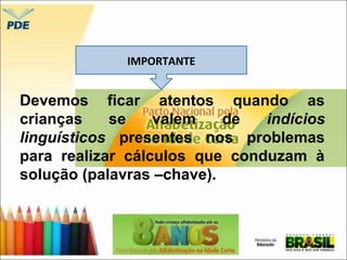 IMPORTANTE 
Devemos ficar atentos quando as 
crianças se valem de indícios 
linguísticos presentes nos problemas 
para realizar cálculos que conduzam à 
solução (palavras –chave). 
 