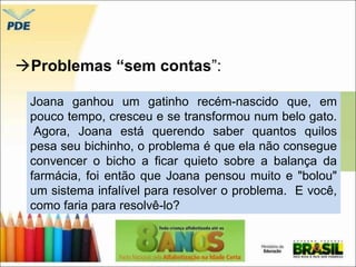 Problemas “sem contas”: 
Joana ganhou um gatinho recém-nascido que, em 
pouco tempo, cresceu e se transformou num belo gato. 
Agora, Joana está querendo saber quantos quilos 
pesa seu bichinho, o problema é que ela não consegue 
convencer o bicho a ficar quieto sobre a balança da 
farmácia, foi então que Joana pensou muito e "bolou" 
um sistema infalível para resolver o problema. E você, 
como faria para resolvê-lo? 
 