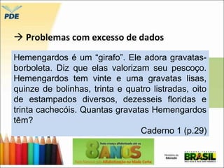  Problemas com excesso de dados 
Hemengardos é um “girafo”. Ele adora gravatas-borboleta. 
Diz que elas valorizam seu pescoço. 
Hemengardos tem vinte e uma gravatas lisas, 
quinze de bolinhas, trinta e quatro listradas, oito 
de estampados diversos, dezesseis floridas e 
trinta cachecóis. Quantas gravatas Hemengardos 
têm? 
Caderno 1 (p.29) 
 