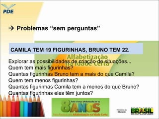  Problemas “sem perguntas” 
CAMILA TEM 19 FIGURINHAS, BRUNO TEM 22. 
Explorar as possibilidades de criação de situações... 
Quem tem mais figurinhas? 
Quantas figurinhas Bruno tem a mais do que Camila? 
Quem tem menos figurinhas? 
Quantas figurinhas Camila tem a menos do que Bruno? 
Quantas figurinhas eles têm juntos? 
 