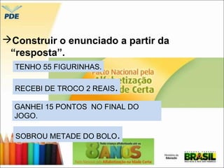 Construir o enunciado a partir da 
“resposta”. 
TENHO 55 FIGURINHAS. 
RECEBI DE TROCO 2 REAIS. 
GANHEI 15 PONTOS NO FINAL DO 
JOGO. 
SOBROU METADE DO BOLO. 
 
