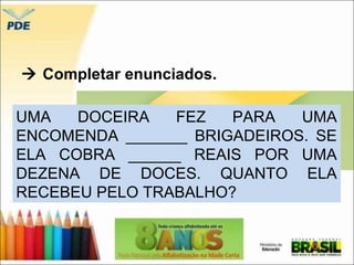  Completar enunciados. 
UMA DOCEIRA FEZ PARA UMA 
ENCOMENDA _______ BRIGADEIROS. SE 
ELA COBRA ______ REAIS POR UMA 
DEZENA DE DOCES. QUANTO ELA 
RECEBEU PELO TRABALHO? 
 