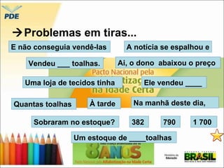 Problemas em tiras... 
E não conseguia vendê-las 
A notícia se espalhou e 
Vendeu ___ toalhas. Ai, o dono abaixou o preço 
Uma loja de tecidos tinha Ele vendeu ____ 
Quantas toalhas À tarde 
Na manhã deste dia, 
Sobraram no estoque? 382 
790 1 700 
Um estoque de ____toalhas 
 