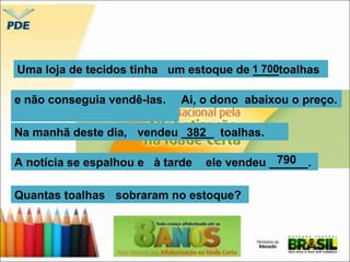 Uma loja de tecidos tinha um estoque de 1_ _7_0_0toalhas 
e não conseguia vendê-las. 
Ai, o dono abaixou o preço. 
Na manhã deste dia, vendeu _3_8_2__ toalhas. 
A notícia se espalhou e à tarde ele vendeu ______. 
790 
Quantas toalhas sobraram no estoque? 
 