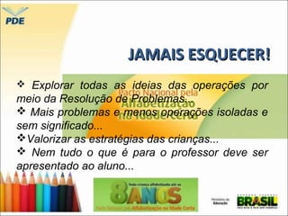 JJAAMMAAIISS EESSQQUUEECCEERR!! 
 Explorar todas as ideias das operações por 
meio da Resolução de Problemas... 
 Mais problemas e menos operações isoladas e 
sem significado... 
Valorizar as estratégias das crianças... 
 Nem tudo o que é para o professor deve ser 
apresentado ao aluno... 
 
