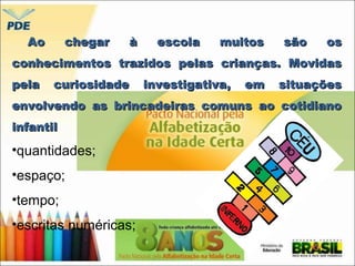 Ao chegar àà eessccoollaa mmuuiittooss ssããoo ooss 
ccoonnhheecciimmeennttooss ttrraazziiddooss ppeellaass ccrriiaannççaass.. MMoovviiddaass 
ppeellaa ccuurriioossiiddaaddee iinnvveessttiiggaattiivvaa,, eemm ssiittuuaaççõõeess 
eennvvoollvveennddoo aass bbrriinnccaaddeeiirraass ccoommuunnss aaoo ccoottiiddiiaannoo 
iinnffaannttiill 
•quantidades; 
•espaço; 
•tempo; 
•escritas numéricas; 
 