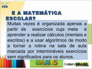 EE AA MMAATTEEMMÁÁTTIICCAA 
EESSCCOOLLAARR?? 
Muitas vezes é organizada apenas a 
partir de exercícios cuja meta é 
aprender a realizar cálculos (mentais e 
escritos) e a usar algoritmos de modo 
a tornar a rotina na sala de aula 
marcada por intermináveis exercícios 
sem significados para os alunos. 
Caderno 4 – p.7 
 
