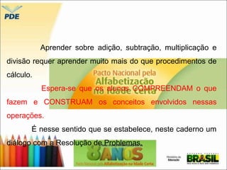 Aprender sobre adição, subtração, multiplicação e 
divisão requer aprender muito mais do que procedimentos de 
cálculo. 
Espera-se que os alunos COMPREENDAM o que 
fazem e CONSTRUAM os conceitos envolvidos nessas 
operações. 
É nesse sentido que se estabelece, neste caderno um 
diálogo com a Resolução de Problemas. 
 