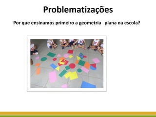 Problematizações
Por que ensinamos primeiro a geometria plana na escola?
 