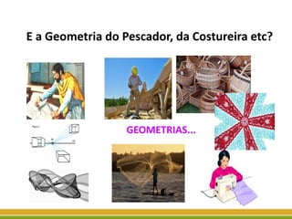 E a Geometria do Pescador, da Costureira etc?
GEOMETRIAS...
 
