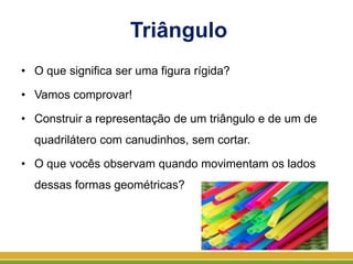 Triângulo
• O que significa ser uma figura rígida?
• Vamos comprovar!
• Construir a representação de um triângulo e de um de
quadrilátero com canudinhos, sem cortar.
• O que vocês observam quando movimentam os lados
dessas formas geométricas?
 