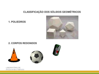 LABORATÓRIO DE
PESQUIA MULTIMEIOS/
DISCIPLINA ENSINO DE
CLASSIFICAÇÃO DOS SÓLIDOS GEOMÉTRICOS
1. POLIEDROS
2. CORPOS REDONDOS
 