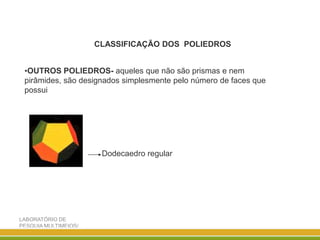 LABORATÓRIO DE
PESQUIA MULTIMEIOS/
DISCIPLINA ENSINO DE
CLASSIFICAÇÃO DOS POLIEDROS
•OUTROS POLIEDROS- aqueles que não são prismas e nem
pirâmides, são designados simplesmente pelo número de faces que
possui
Dodecaedro regular
 