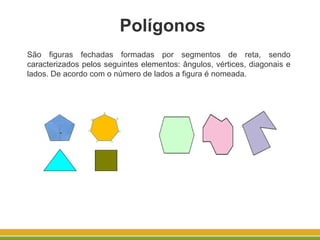 São figuras fechadas formadas por segmentos de reta, sendo
caracterizados pelos seguintes elementos: ângulos, vértices, diagonais e
lados. De acordo com o número de lados a figura é nomeada.
Polígonos
 