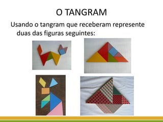 O TANGRAM
Usando o tangram que receberam represente
duas das figuras seguintes:
 
