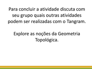 Para concluir a atividade discuta com
seu grupo quais outras atividades
podem ser realizadas com o Tangram.
Explore as noções da Geometria
Topológica.
 