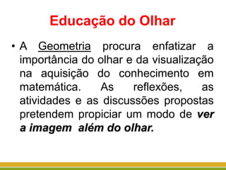 Educação do Olhar
• A Geometria procura enfatizar a
importância do olhar e da visualização
na aquisição do conhecimento em
matemática. As reflexões, as
atividades e as discussões propostas
pretendem propiciar um modo de ver
a imagem além do olhar.
 