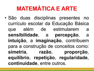 MATEMÁTICA E ARTE
• São duas disciplinas presentes no
currículo escolar da Educação Básica
que além de estimularem a
sensibilidade, a percepção, a
intuição, a imaginação, contribuem
para a construção de conceitos como:
simetria, razão, proporção,
equilíbrio, repetição, regularidade,
continuidade, entre outros.
 