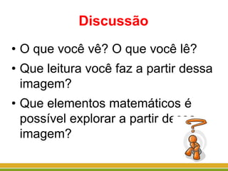 Discussão
• O que você vê? O que você lê?
• Que leitura você faz a partir dessa
imagem?
• Que elementos matemáticos é
possível explorar a partir dessa
imagem?
 