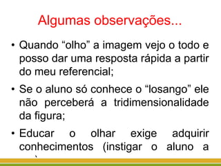 Algumas observações...
• Quando “olho” a imagem vejo o todo e
posso dar uma resposta rápida a partir
do meu referencial;
• Se o aluno só conhece o “losango” ele
não perceberá a tridimensionalidade
da figura;
• Educar o olhar exige adquirir
conhecimentos (instigar o aluno a
ver).
 