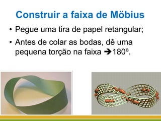 Construir a faixa de Möbius
• Pegue uma tira de papel retangular;
• Antes de colar as bodas, dê uma
pequena torção na faixa 180º.
 