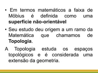 • Em termos matemáticos a faixa de
Möbius é definida como uma
superfície não-orientável
• Seu estudo deu origem a um ramo da
Matemática que chamamos de
Topologia.
A Topologia estuda os espaços
topológicos e é considerada uma
extensão da geometria.
 
