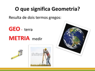 O que significa Geometria?
Resulta de dois termos gregos:
GEO- terra
METRIA- medir
 