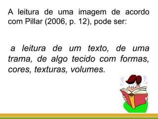A leitura de uma imagem de acordo
com Pillar (2006, p. 12), pode ser:
a leitura de um texto, de uma
trama, de algo tecido com formas,
cores, texturas, volumes.
 