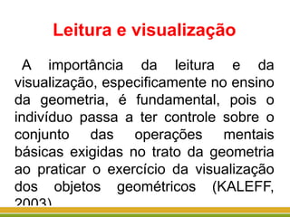 Leitura e visualização
A importância da leitura e da
visualização, especificamente no ensino
da geometria, é fundamental, pois o
indivíduo passa a ter controle sobre o
conjunto das operações mentais
básicas exigidas no trato da geometria
ao praticar o exercício da visualização
dos objetos geométricos (KALEFF,
2003).
 