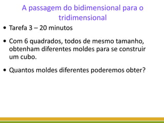 A passagem do bidimensional para o
tridimensional
• Tarefa 3 – 20 minutos
• Com 6 quadrados, todos de mesmo tamanho,
obtenham diferentes moldes para se construir
um cubo.
• Quantos moldes diferentes poderemos obter?
 