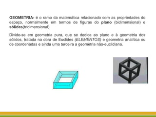 GEOMETRIA- é o ramo da matemática relacionado com as propriedades do
espaço, normalmente em termos de figuras do plano (bidimensional) e
sólidas(tridimensional).
Divide-se em geometria pura, que se dedica ao plano e à geometria dos
sólidos, tratada na obra de Euclides (ELEMENTOS) e geometria analítica ou
de coordenadas e ainda uma terceira a geometria não-euclidiana.
 