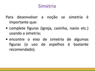 Simetria
Para desenvolver a noção se simetria é
importante que:
• complete figuras (igreja, casinha, navio etc.)
usando a simetria;
• encontre o eixo de simetria de algumas
figuras (o uso de espelhos é bastante
recomendado).
 